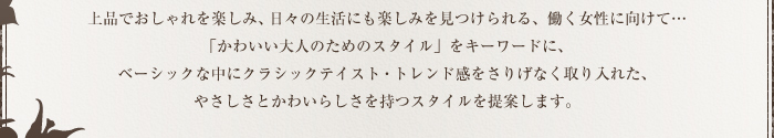 上品でおしゃれを楽しみ、日々の生活にも楽しみを見つけられる、働く女性に向けて…かわいい大人のためのスタイルをキーワードに、ベーシックな中にクラシックテイスト・トレンド感をさりげなく取り入れた、やさしさとかわいらしさを持つスタイルを提案します。