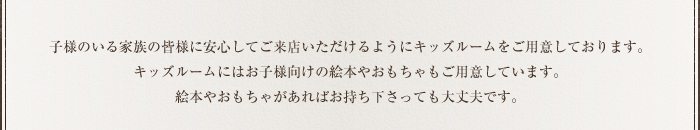 お子様のいる家族の皆様に安心してご来店いただけるようにキッズルームをご用意しております。キッズルームにはお子様向けの絵本やおもちゃもご用意しています。絵本やおもちゃををお持ちくださっても大丈夫です。